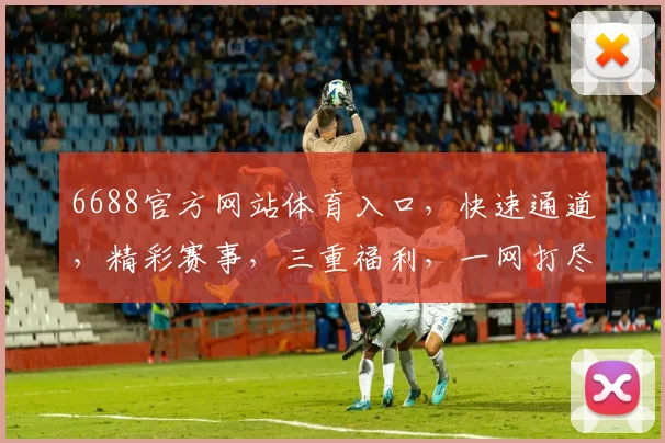 6688官方网站体育入口，快速通道，精彩赛事，三重福利，一网打尽