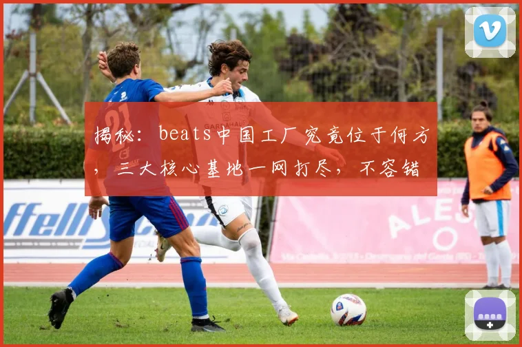 揭秘：beats中国工厂究竟位于何方，三大核心基地一网打尽，不容错过