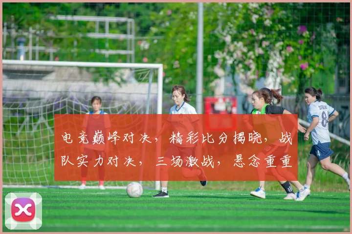 电竞巅峰对决，精彩比分揭晓，战队实力对决，三场激战，悬念重重，热血沸腾