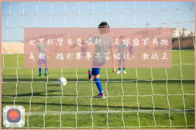 世界杯摩洛哥崛起，足球盛宴再掀高潮，精彩赛事不容错过，激战正酣